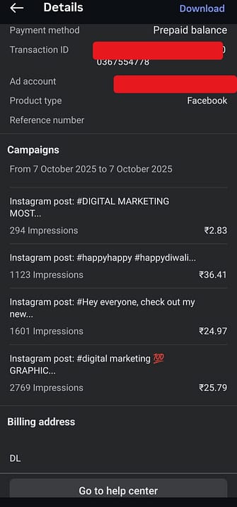 Online Advertising on Instagram 2025 DetailsPayment method: Prepaid balanceTransaction ID: (hidden for privacy)Ad account: (hidden for privacy)Product type: FacebookCampaignsFrom 7 October 2025 to 7 October 2025Instagram post: #DIGITAL MARKETING MOST…294 impressionsCost: ₹2.83Instagram post: #happyhappy #happydiwali…1,123 impressionsCost: ₹36.41Instagram post: “Hey everyone, check out my new…”1,601 impressionsCost: ₹24.97Instagram post: #digital marketing 💯 GRAPHIC…2,769 impressionsCost: ₹25.79Billing address: DL